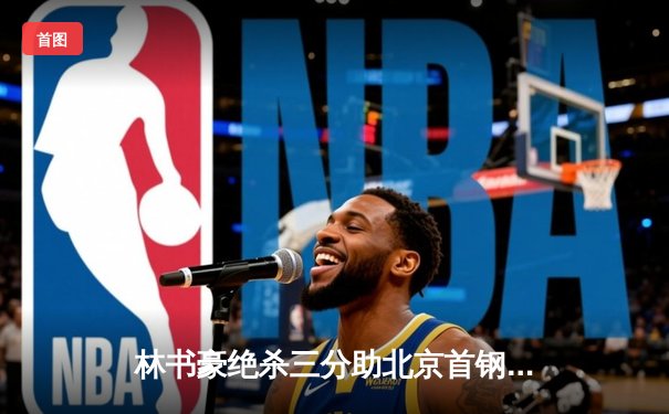 林书豪绝杀三分助北京首钢逆转广东，CBA季后赛首战惊心动魄