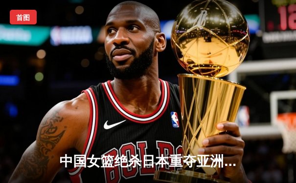 中国女篮绝杀日本重夺亚洲杯冠军，韩旭MVP表现统治内线