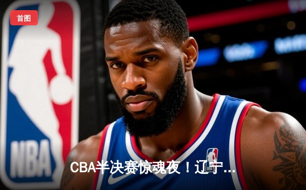 CBA半决赛惊魂夜！辽宁本钢加时险胜广东宏远，赵继伟三分绝平救主
